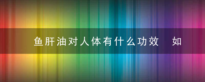 鱼肝油对人体有什么功效 如何选择服用鱼肝油